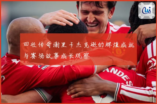 田径传奇谢里卡杰克逊的辉煌成就与赛场故事成长观察