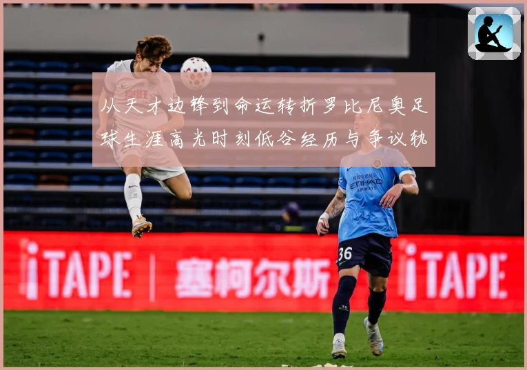 从天才边锋到命运转折罗比尼奥足球生涯高光时刻低谷经历与争议轨迹解析