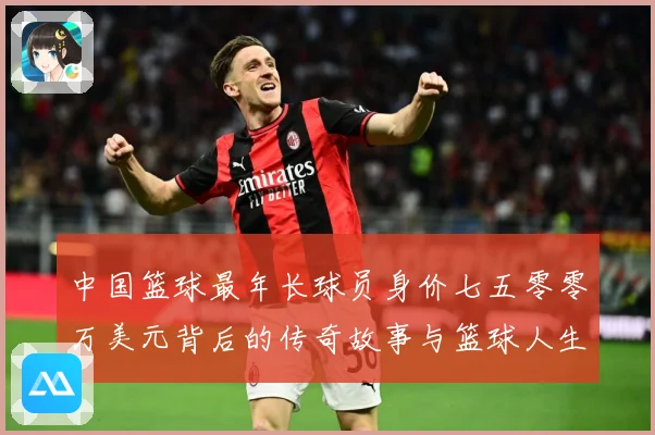 中国篮球最年长球员身价七五零零万美元背后的传奇故事与篮球人生赛场复盘