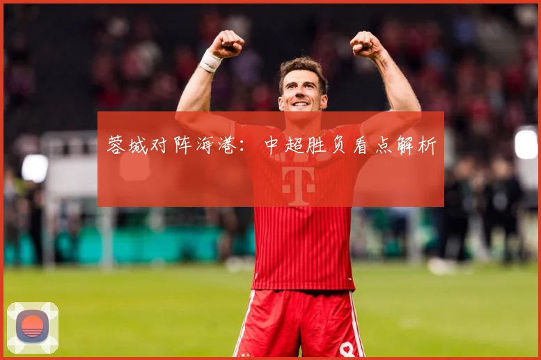 蓉城对阵海港：中超胜负看点解析