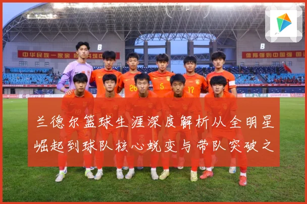 兰德尔篮球生涯深度解析从全明星崛起到球队核心蜕变与带队突破之路