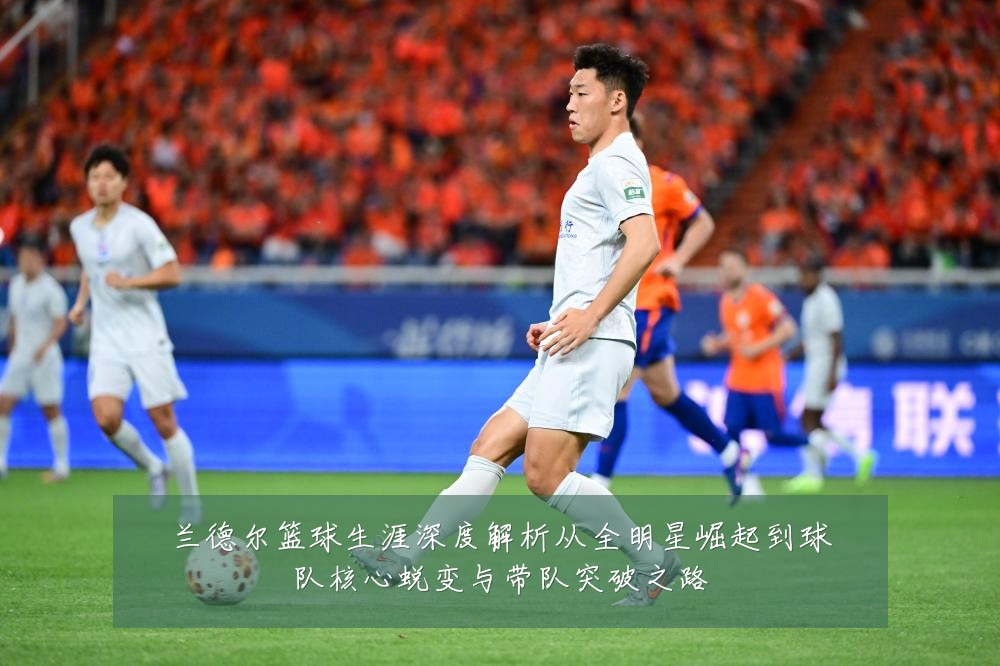 兰德尔篮球生涯深度解析从全明星崛起到球队核心蜕变与带队突破之路