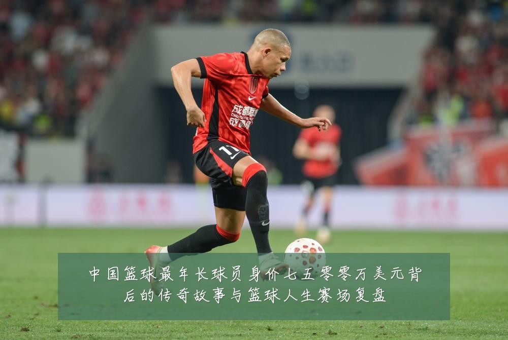 中国篮球最年长球员身价七五零零万美元背后的传奇故事与篮球人生赛场复盘